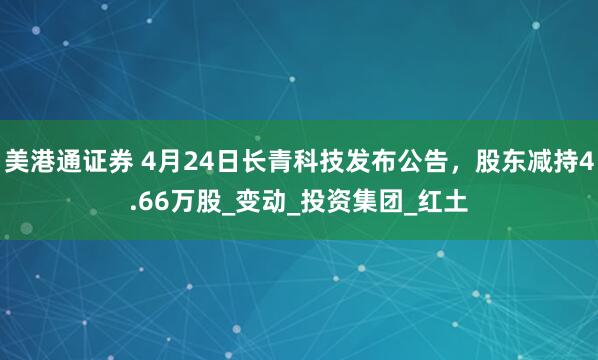 美港通证券 4月24日长青科技发布公告，股东减持4.66万股_变动_投资集团_红土