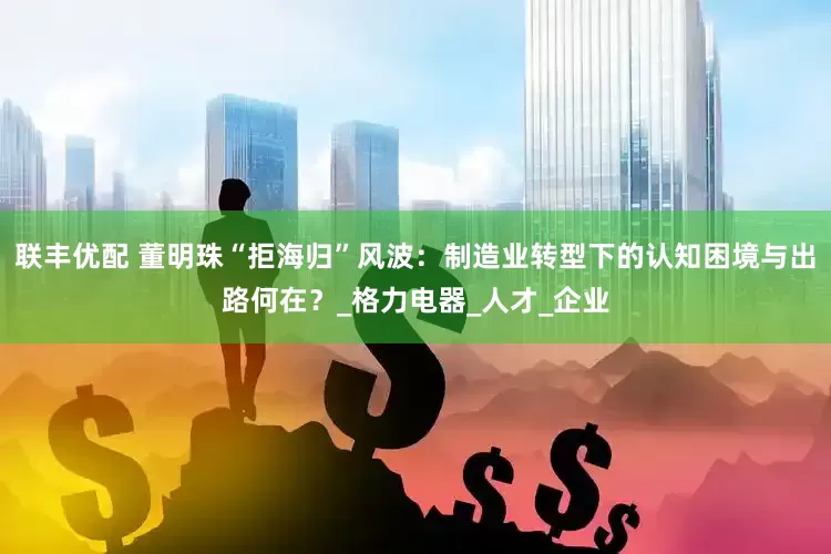 联丰优配 董明珠“拒海归”风波：制造业转型下的认知困境与出路何在？_格力电器_人才_企业
