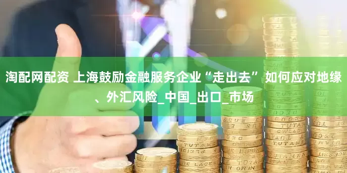 淘配网配资 上海鼓励金融服务企业“走出去” 如何应对地缘、外汇风险_中国_出口_市场