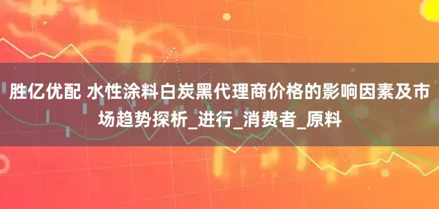 胜亿优配 水性涂料白炭黑代理商价格的影响因素及市场趋势探析_进行_消费者_原料