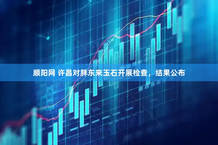 顺阳网 许昌对胖东来玉石开展检查，结果公布