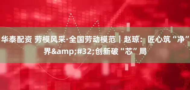 华泰配资 劳模风采·全国劳动模范｜赵琼：匠心筑“净”界&#32;创新破“芯”局
