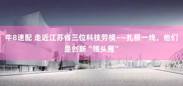 牛8速配 走近江苏省三位科技劳模——扎根一线，他们是创新“领头雁”