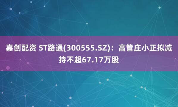 嘉创配资 ST路通(300555.SZ)：高管庄小正拟减持不超67.17万股