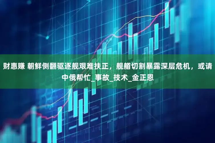 财惠赚 朝鲜侧翻驱逐舰艰难扶正，舰艏切割暴露深层危机，或请中俄帮忙_事故_技术_金正恩