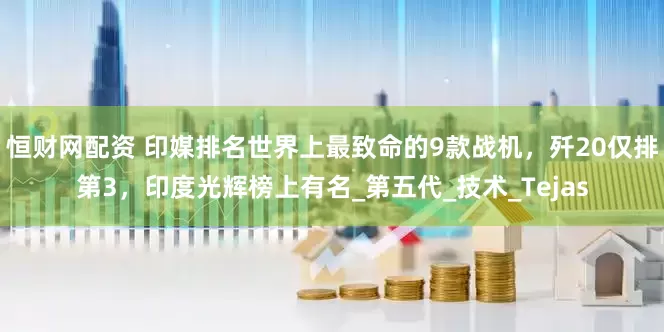 恒财网配资 印媒排名世界上最致命的9款战机，歼20仅排第3，印度光辉榜上有名_第五代_技术_Tejas