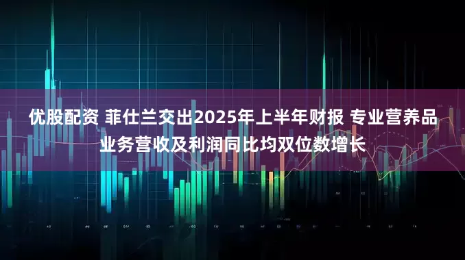 优股配资 菲仕兰交出2025年上半年财报 专业营养品业务营收及利润同比均双位数增长