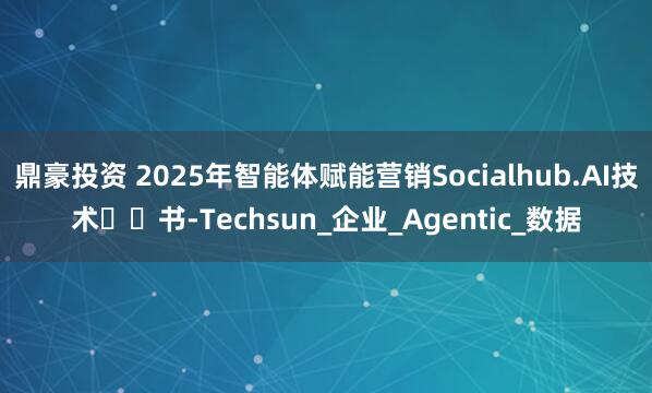 鼎豪投资 2025年智能体赋能营销Socialhub.AI技术⽩⽪书-Techsun_企业_Agentic_数据