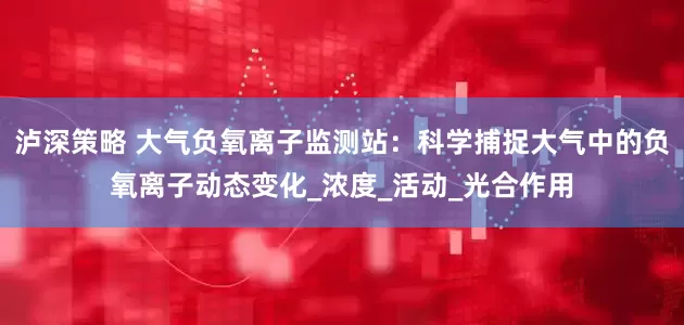 泸深策略 大气负氧离子监测站：科学捕捉大气中的负氧离子动态变化_浓度_活动_光合作用
