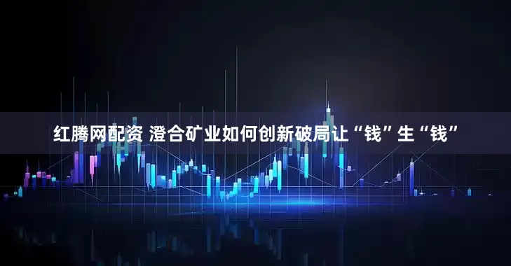 红腾网配资 澄合矿业如何创新破局让“钱”生“钱”