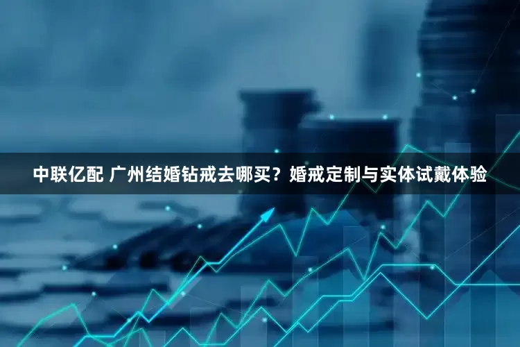 中联亿配 广州结婚钻戒去哪买？婚戒定制与实体试戴体验