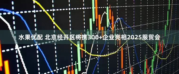 水果优配 北京经开区将携300+企业亮相2025服贸会