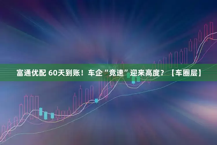 富通优配 60天到账！车企“竞速”迎来高度？【车圈层】