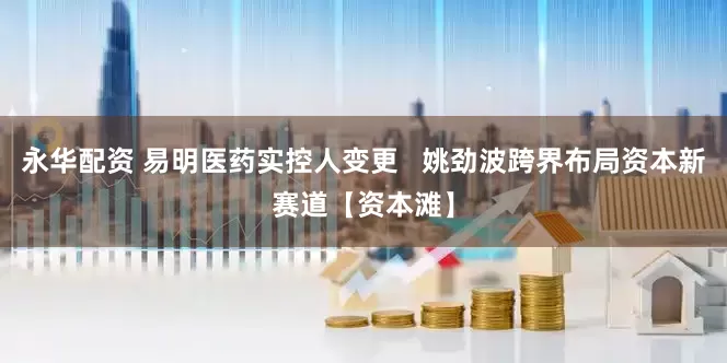 永华配资 易明医药实控人变更   姚劲波跨界布局资本新赛道【资本滩】