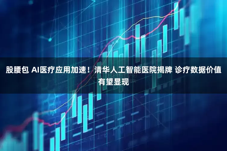 股腰包 AI医疗应用加速！清华人工智能医院揭牌 诊疗数据价值有望显现