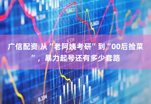 广信配资 从“老阿姨考研”到“00后捡菜”，暴力起号还有多少套路