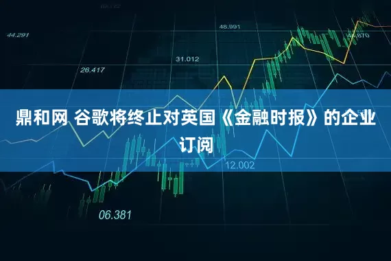 鼎和网 谷歌将终止对英国《金融时报》的企业订阅