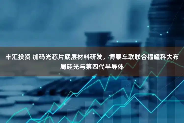 丰汇投资 加码光芯片底层材料研发，博泰车联联合福耀科大布局硅光与第四代半导体